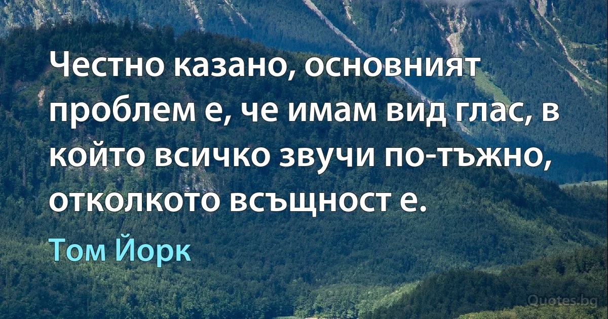 Честно казано, основният проблем е, че имам вид глас, в който всичко звучи по-тъжно, отколкото всъщност е. (Том Йорк)