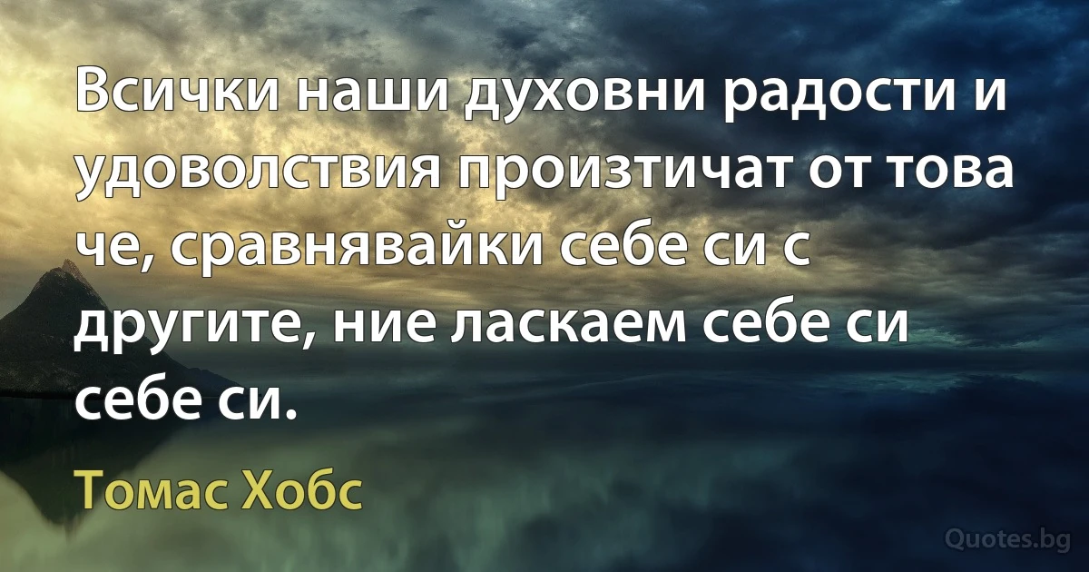 Всички наши духовни радости и удоволствия произтичат от това че, сравнявайки себе си с другите, ние ласкаем себе си себе си. (Томас Хобс)