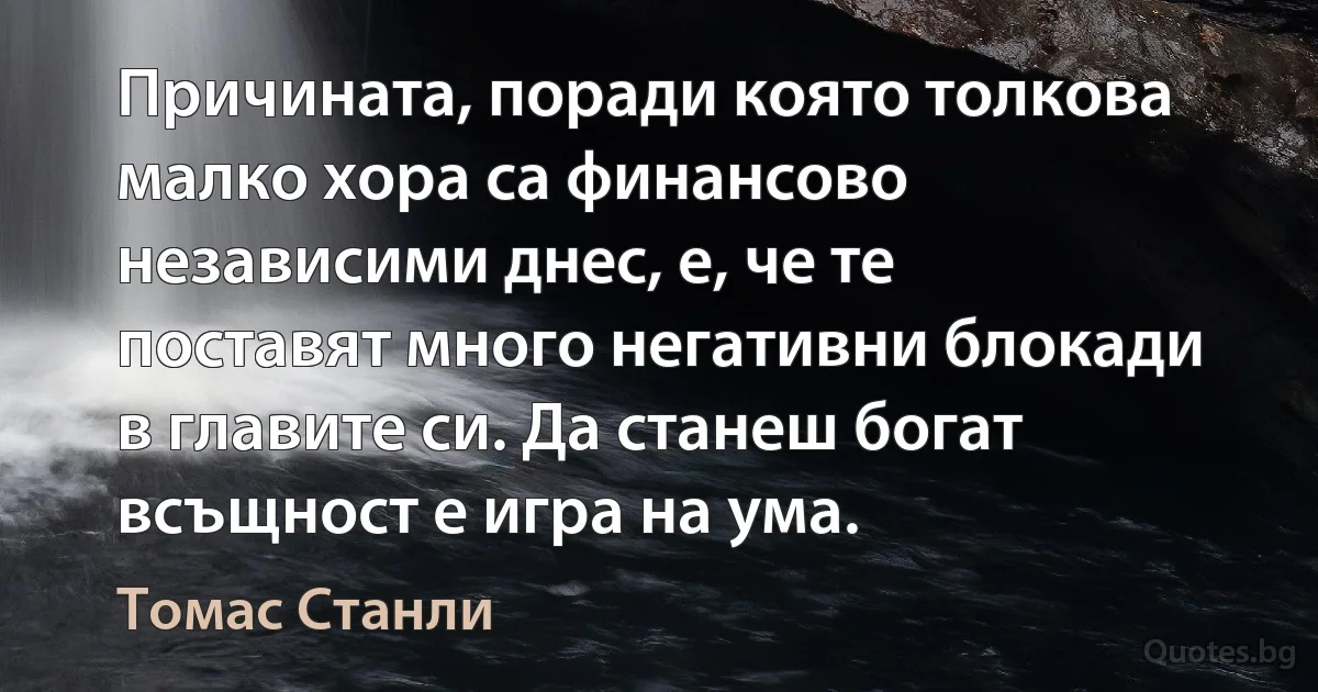 Причината, поради която толкова малко хора са финансово независими днес, е, че те поставят много негативни блокади в главите си. Да станеш богат всъщност е игра на ума. (Томас Станли)