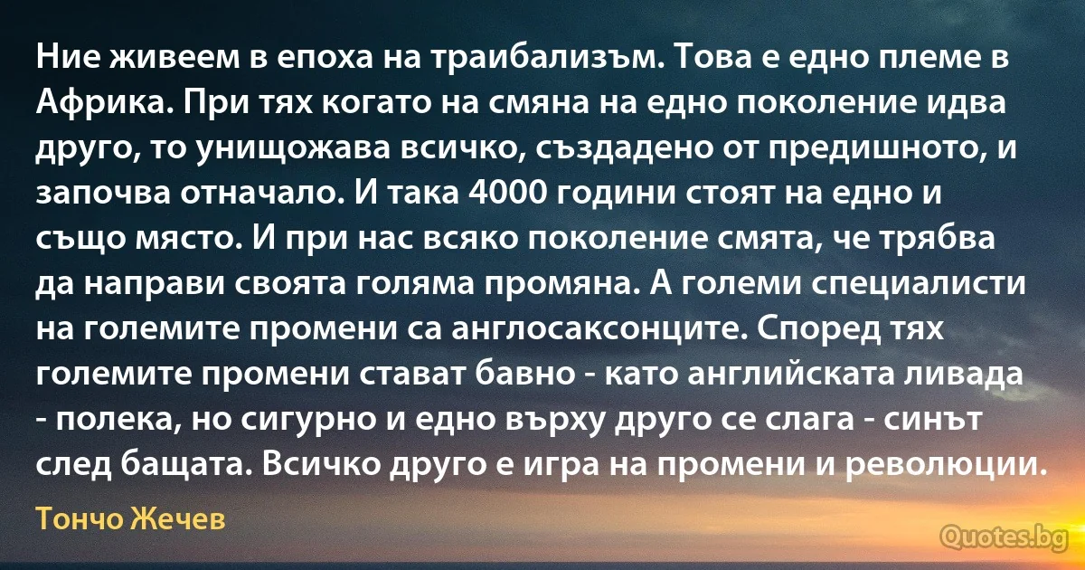 Ние живеем в епоха на траибализъм. Това е едно племе в Африка. При тях когато на смяна на едно поколение идва друго, то унищожава всичко, създадено от предишното, и започва отначало. И така 4000 години стоят на едно и също място. И при нас всяко поколение смята, че трябва да направи своята голяма промяна. А големи специалисти на големите промени са англосаксонците. Според тях големите промени стават бавно - като английската ливада - полека, но сигурно и едно върху друго се слага - синът след бащата. Всичко друго е игра на промени и революции. (Тончо Жечев)