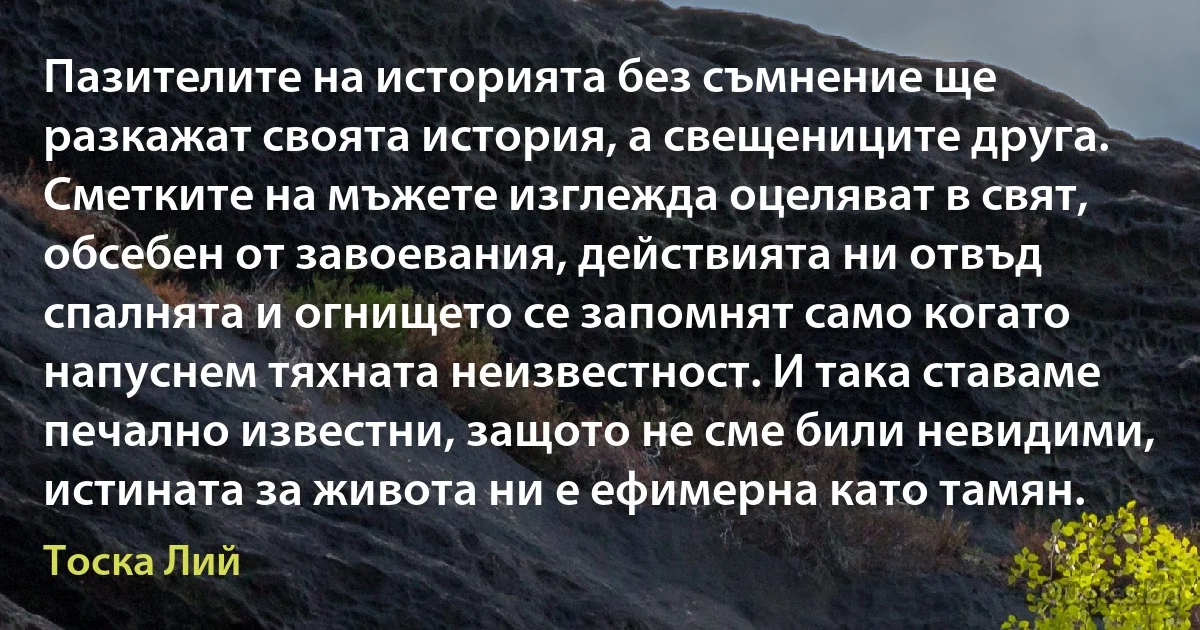 Пазителите на историята без съмнение ще разкажат своята история, а свещениците друга. Сметките на мъжете изглежда оцеляват в свят, обсебен от завоевания, действията ни отвъд спалнята и огнището се запомнят само когато напуснем тяхната неизвестност. И така ставаме печално известни, защото не сме били невидими, истината за живота ни е ефимерна като тамян. (Тоска Лий)