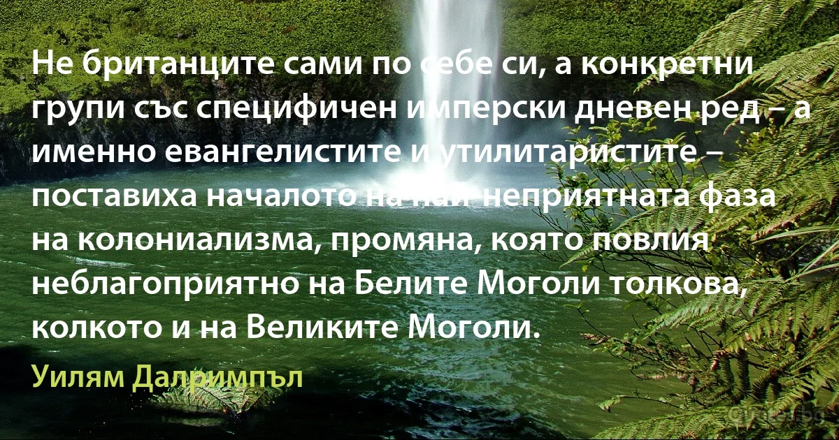 Не британците сами по себе си, а конкретни групи със специфичен имперски дневен ред – а именно евангелистите и утилитаристите – поставиха началото на най-неприятната фаза на колониализма, промяна, която повлия неблагоприятно на Белите Моголи толкова, колкото и на Великите Моголи. (Уилям Далримпъл)