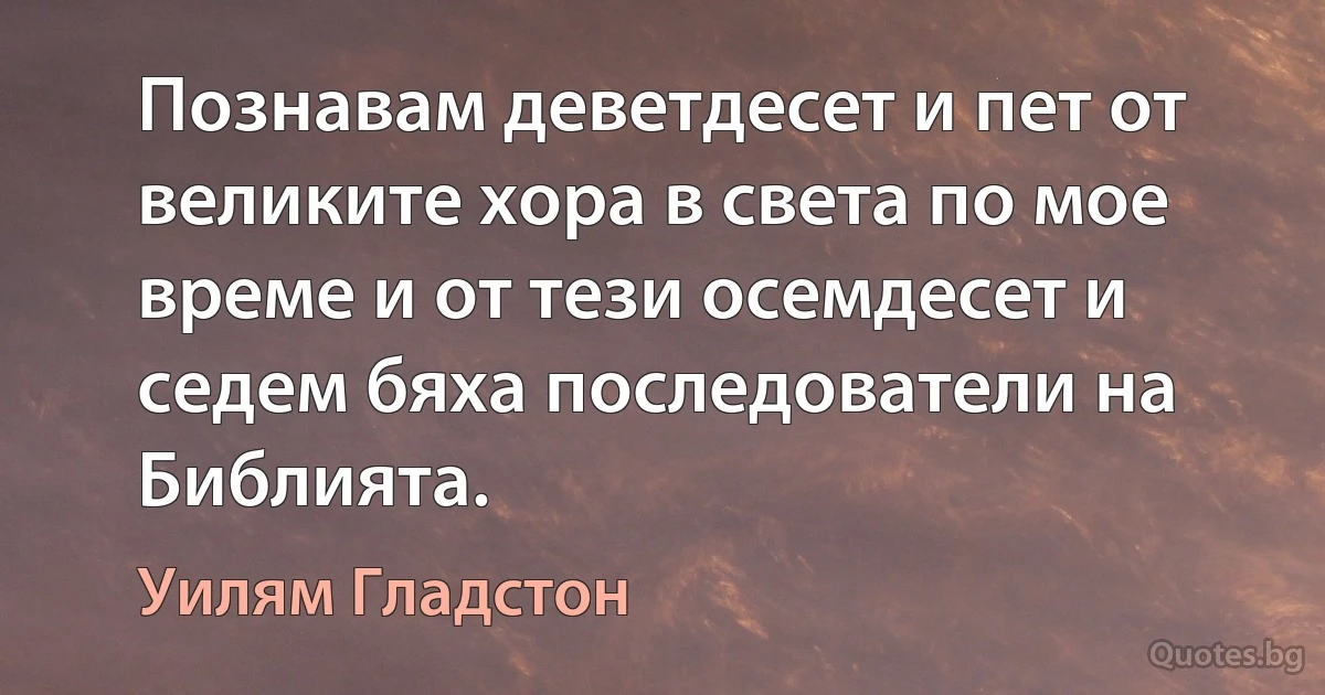 Познавам деветдесет и пет от великите хора в света по мое време и от тези осемдесет и седем бяха последователи на Библията. (Уилям Гладстон)