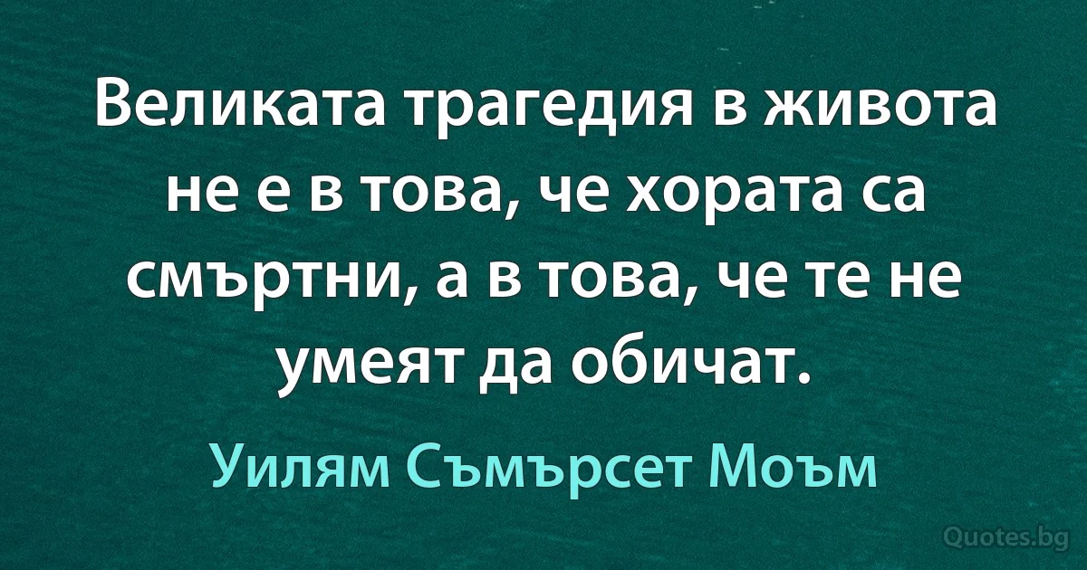 Великата трагедия в живота не е в това, че хората са смъртни, а в това, че те не умеят да обичат. (Уилям Съмърсет Моъм)