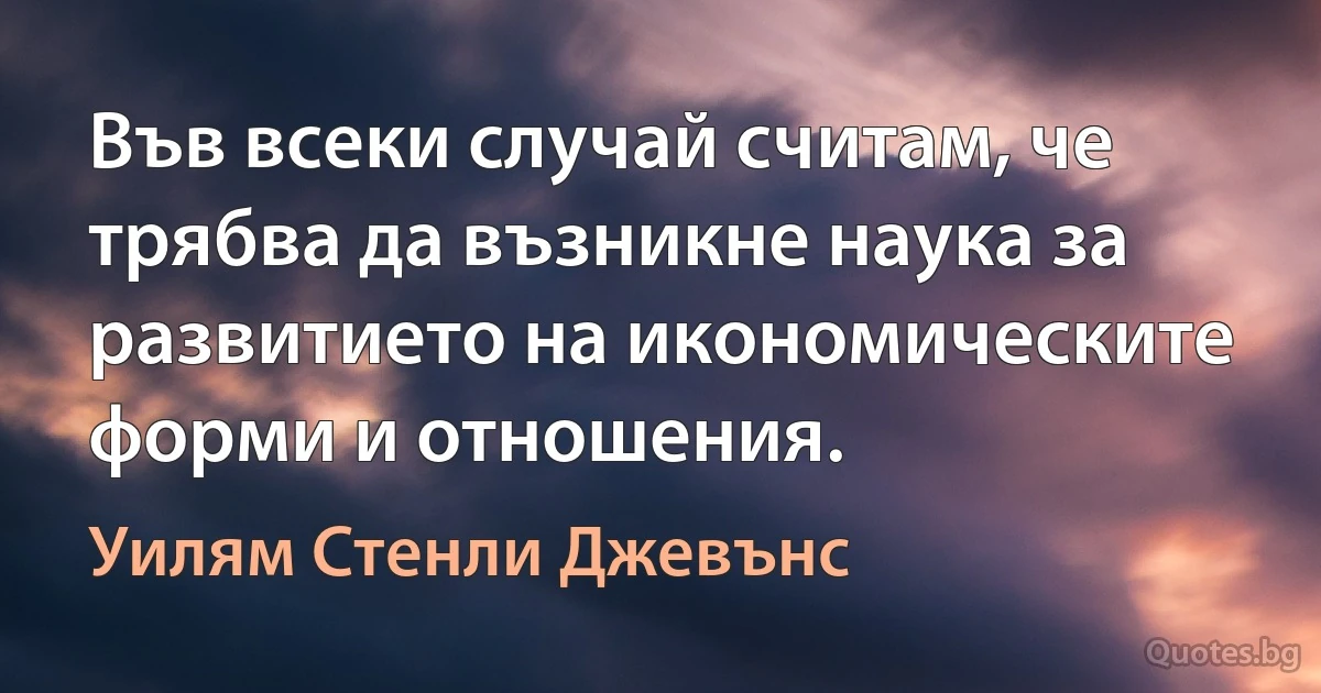 Във всеки случай считам, че трябва да възникне наука за развитието на икономическите форми и отношения. (Уилям Стенли Джевънс)