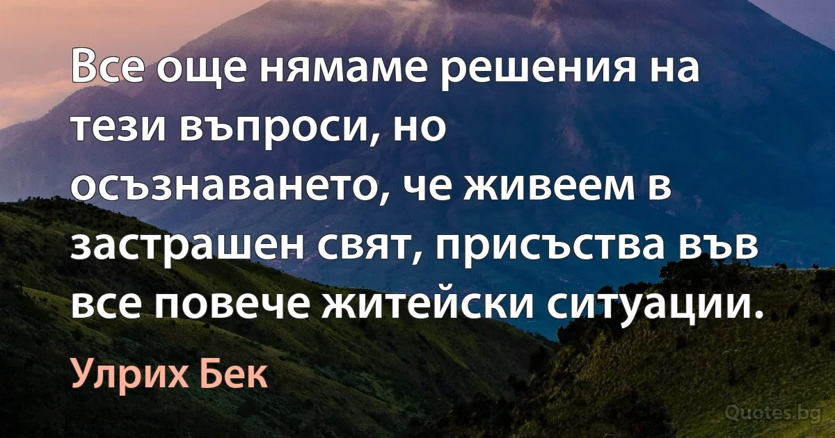 Все още нямаме решения на тези въпроси, но осъзнаването, че живеем в застрашен свят, присъства във все повече житейски ситуации. (Улрих Бек)