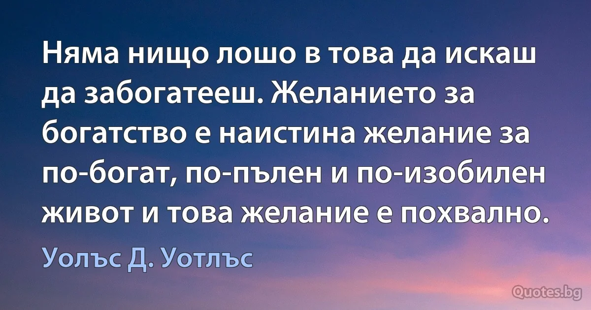 Няма нищо лошо в това да искаш да забогатееш. Желанието за богатство е наистина желание за по-богат, по-пълен и по-изобилен живот и това желание е похвално. (Уолъс Д. Уотлъс)