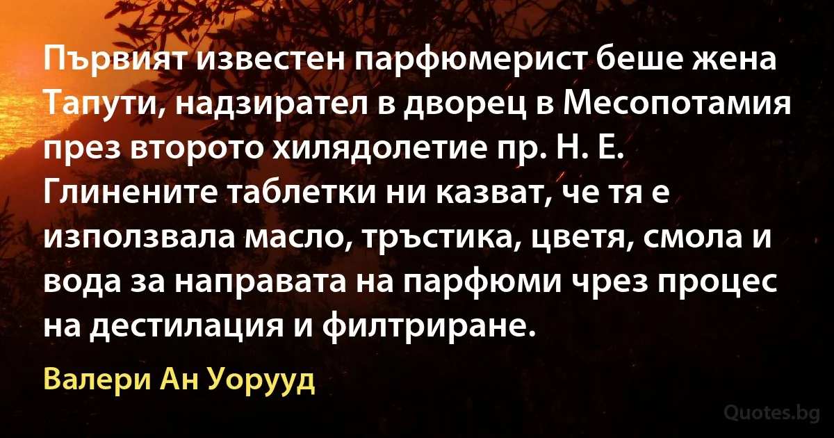 Първият известен парфюмерист беше жена Тапути, надзирател в дворец в Месопотамия през второто хилядолетие пр. Н. Е. Глинените таблетки ни казват, че тя е използвала масло, тръстика, цветя, смола и вода за направата на парфюми чрез процес на дестилация и филтриране. (Валери Ан Уорууд)