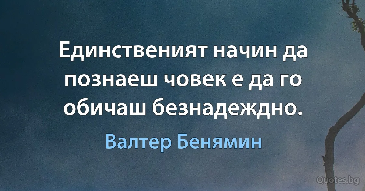 Единственият начин да познаеш човек е да го обичаш безнадеждно. (Валтер Бенямин)