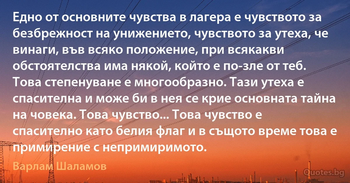 Едно от основните чувства в лагера е чувството за безбрежност на унижението, чувството за утеха, че винаги, във всяко положение, при всякакви обстоятелства има някой, който е по-зле от теб. Това степенуване е многообразно. Тази утеха е спасителна и може би в нея се крие основната тайна на човека. Това чувство... Това чувство е спасително като белия флаг и в същото време това е примирение с непримиримото. (Варлам Шаламов)