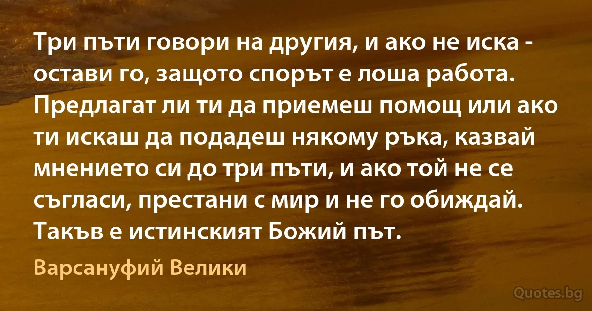 Три пъти говори на другия, и ако не иска - остави го, защото спорът е лоша работа. Предлагат ли ти да приемеш помощ или ако ти искаш да подадеш някому ръка, казвай мнението си до три пъти, и ако той не се съгласи, престани с мир и не го обиждай. Такъв е истинският Божий път. (Варсануфий Велики)