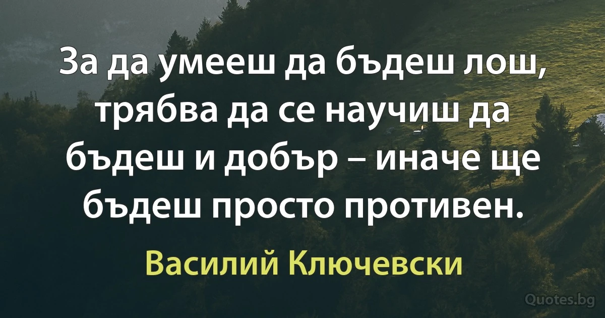 За да умееш да бъдеш лош, трябва да се научиш да бъдеш и добър – иначе ще бъдеш просто противен. (Василий Ключевски)