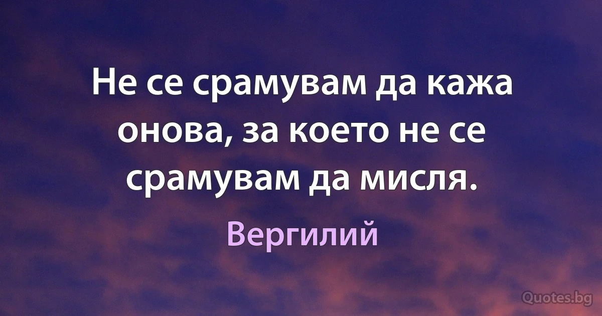 Не се срамувам да кажа онова, за което не се срамувам да мисля. (Вергилий)