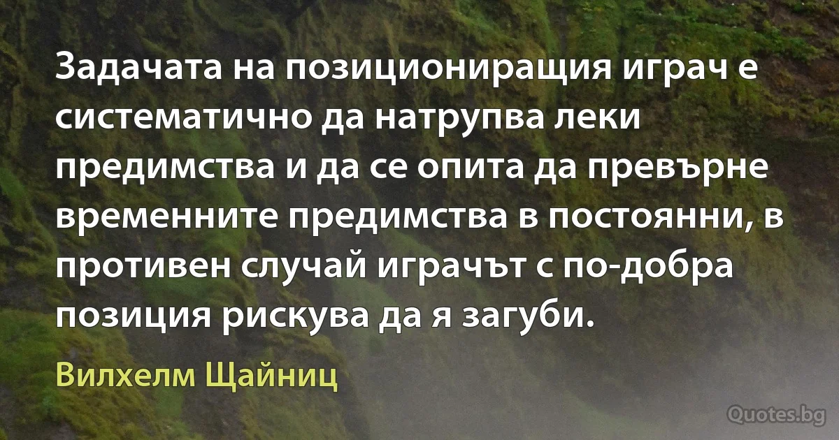 Задачата на позициониращия играч е систематично да натрупва леки предимства и да се опита да превърне временните предимства в постоянни, в противен случай играчът с по-добра позиция рискува да я загуби. (Вилхелм Щайниц)