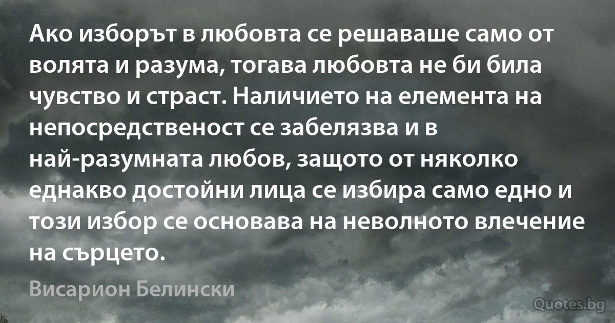 Ако изборът в любовта се решаваше само от волята и разума, тогава любовта не би била чувство и страст. Наличието на елемента на непосредственост се забелязва и в най-разумната любов, защото от няколко еднакво достойни лица се избира само едно и този избор се основава на неволното влечение на сърцето. (Висарион Белински)