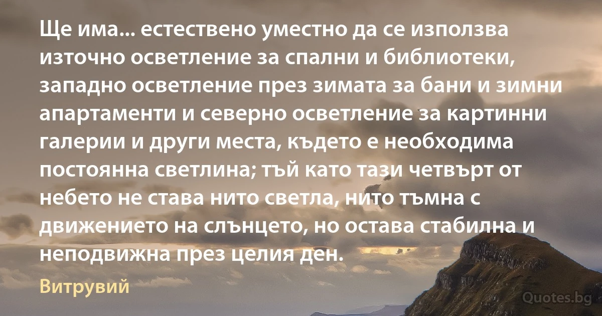 Ще има... естествено уместно да се използва източно осветление за спални и библиотеки, западно осветление през зимата за бани и зимни апартаменти и северно осветление за картинни галерии и други места, където е необходима постоянна светлина; тъй като тази четвърт от небето не става нито светла, нито тъмна с движението на слънцето, но остава стабилна и неподвижна през целия ден. (Витрувий)