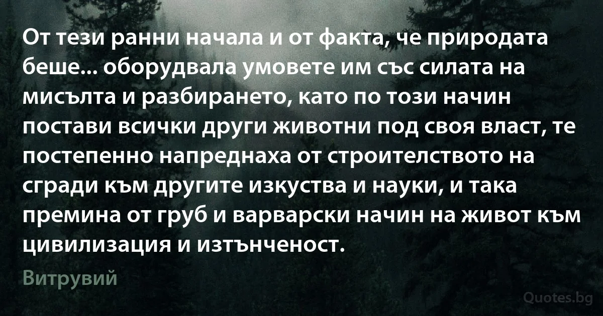 От тези ранни начала и от факта, че природата беше... оборудвала умовете им със силата на мисълта и разбирането, като по този начин постави всички други животни под своя власт, те постепенно напреднаха от строителството на сгради към другите изкуства и науки, и така премина от груб и варварски начин на живот към цивилизация и изтънченост. (Витрувий)