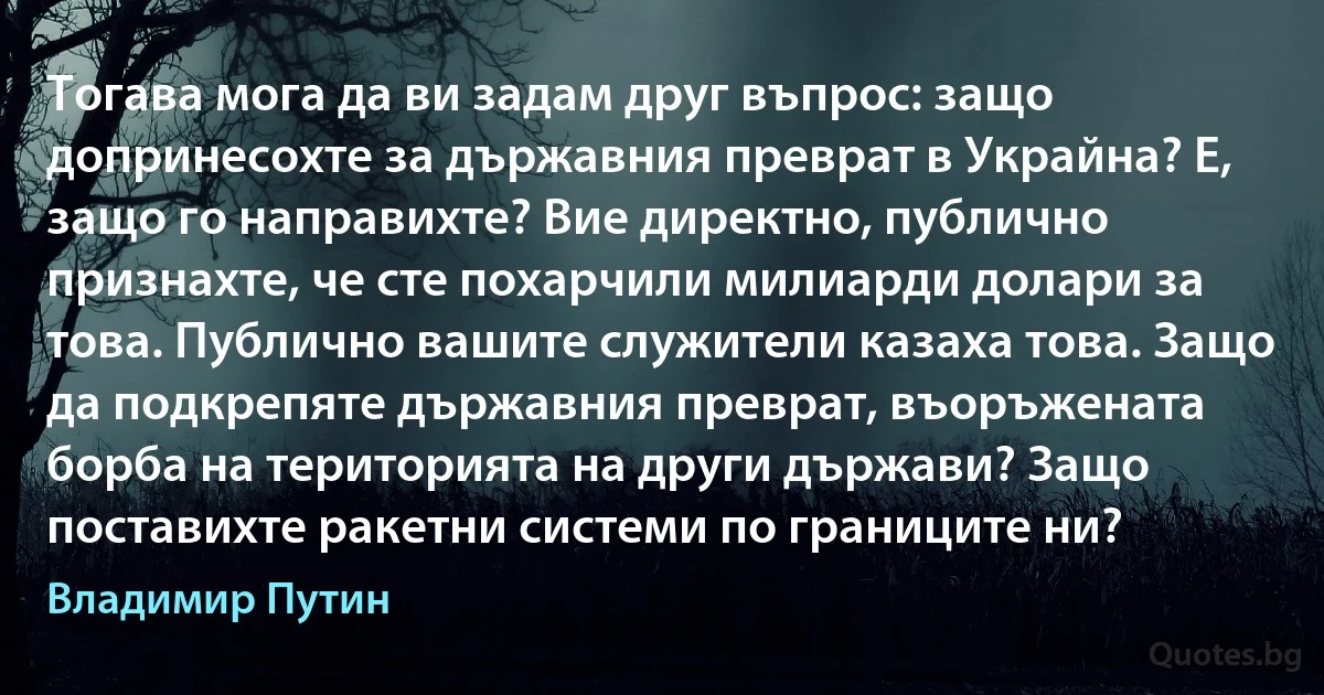 Тогава мога да ви задам друг въпрос: защо допринесохте за държавния преврат в Украйна? Е, защо го направихте? Вие директно, публично признахте, че сте похарчили милиарди долари за това. Публично вашите служители казаха това. Защо да подкрепяте държавния преврат, въоръжената борба на територията на други държави? Защо поставихте ракетни системи по границите ни? (Владимир Путин)