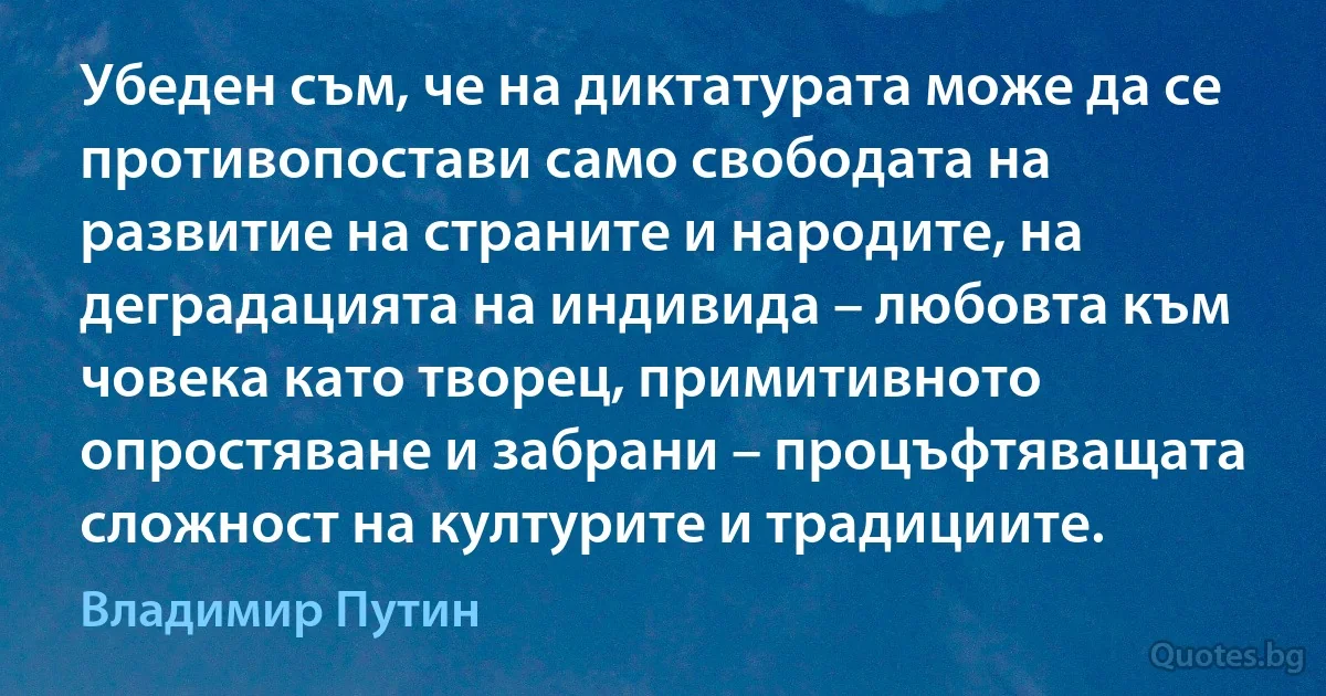 Убеден съм, че на диктатурата може да се противопостави само свободата на развитие на страните и народите, на деградацията на индивида – любовта към човека като творец, примитивното опростяване и забрани – процъфтяващата сложност на културите и традициите. (Владимир Путин)