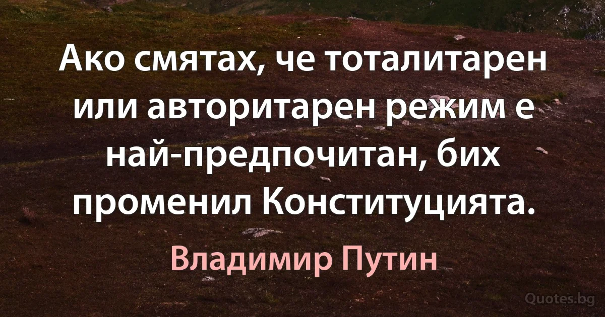 Ако смятах, че тоталитарен или авторитарен режим е най-предпочитан, бих променил Конституцията. (Владимир Путин)