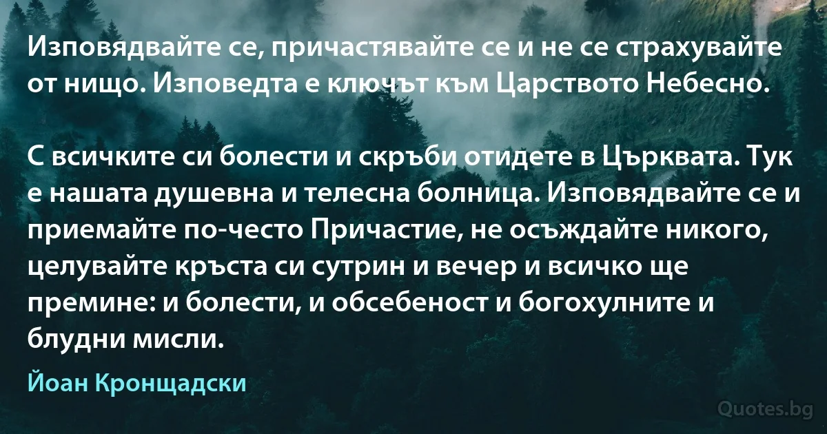 Изповядвайте се, причастявайте се и не се страхувайте от нищо. Изповедта е ключът към Царството Небесно.

С всичките си болести и скръби отидете в Църквата. Тук е нашата душевна и телесна болница. Изповядвайте се и приемайте по-често Причастие, не осъждайте никого, целувайте кръста си сутрин и вечер и всичко ще премине: и болести, и обсебеност и богохулните и блудни мисли. (Йоан Кронщадски)