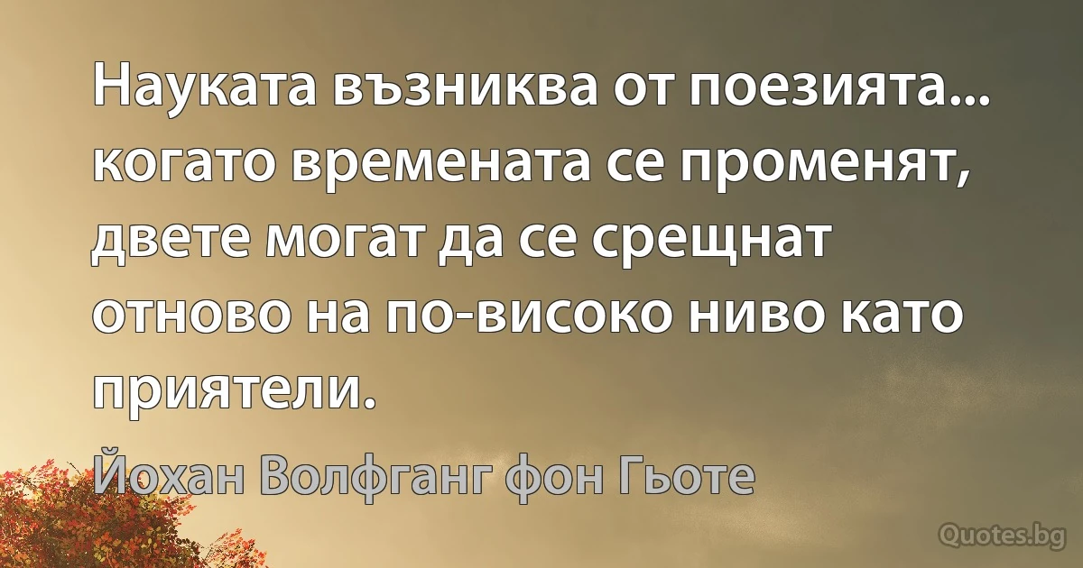 Науката възниква от поезията... когато времената се променят, двете могат да се срещнат отново на по-високо ниво като приятели. (Йохан Волфганг фон Гьоте)