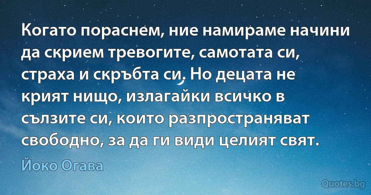 Когато пораснем, ние намираме начини да скрием тревогите, самотата си, страха и скръбта си. Но децата не крият нищо, излагайки всичко в сълзите си, които разпространяват свободно, за да ги види целият свят. (Йоко Огава)