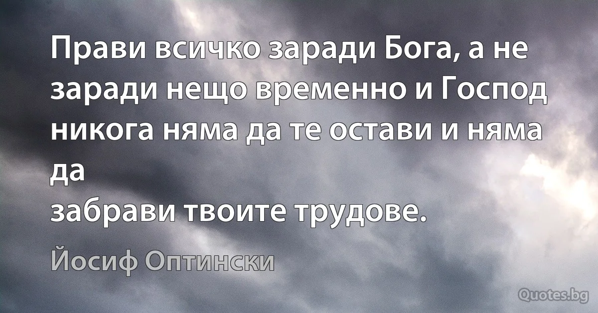 Прави всичко заради Бога, а не заради нещо временно и Господ никога няма да те остави и няма да 
забрави твоите трудове. (Йосиф Оптински)