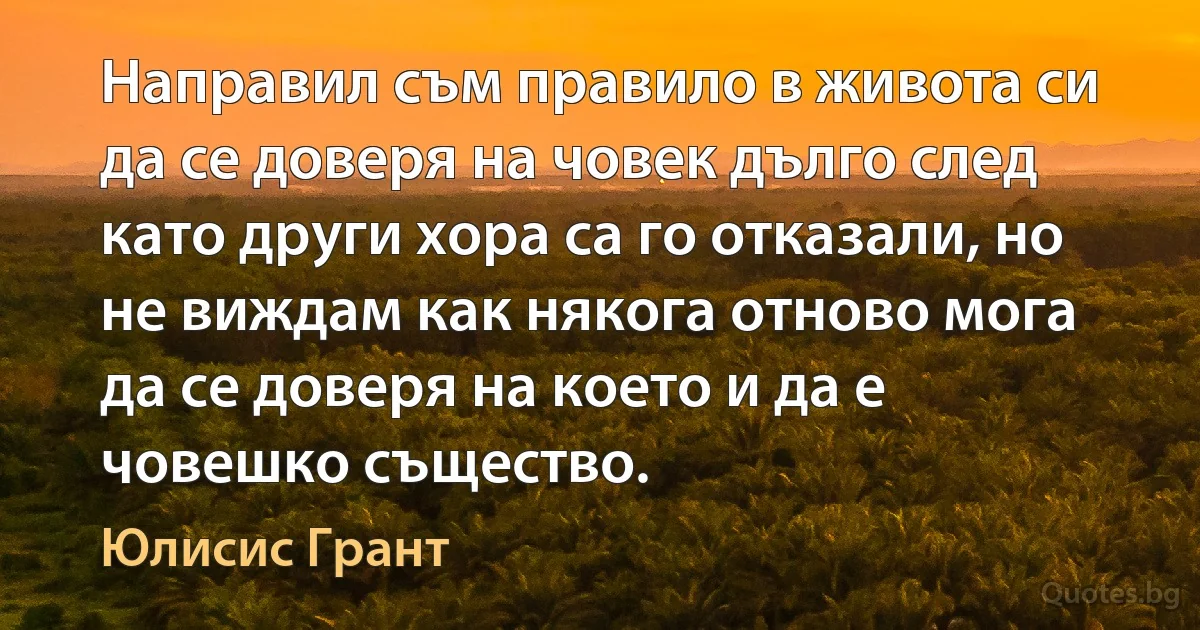 Направил съм правило в живота си да се доверя на човек дълго след като други хора са го отказали, но не виждам как някога отново мога да се доверя на което и да е човешко същество. (Юлисис Грант)