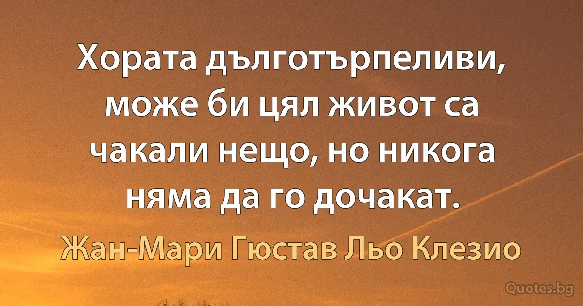 Хората дълготърпеливи, може би цял живот са чакали нещо, но никога няма да го дочакат. (Жан-Мари Гюстав Льо Клезио)