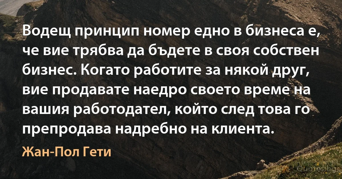 Водещ принцип номер едно в бизнеса е, че вие трябва да бъдете в своя собствен бизнес. Когато работите за някой друг, вие продавате наедро своето време на вашия работодател, който след това го препродава надребно на клиента. (Жан-Пол Гети)