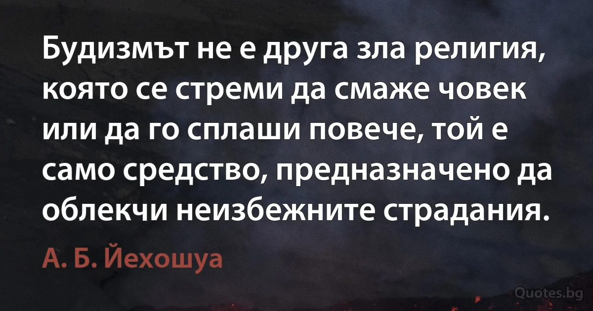 Будизмът не е друга зла религия, която се стреми да смаже човек или да го сплаши повече, той е само средство, предназначено да облекчи неизбежните страдания. (А. Б. Йехошуа)