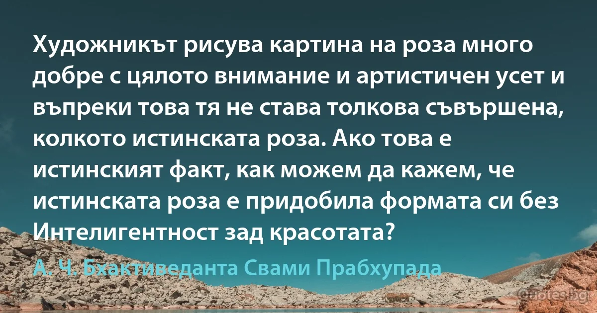 Художникът рисува картина на роза много добре с цялото внимание и артистичен усет и въпреки това тя не става толкова съвършена, колкото истинската роза. Ако това е истинският факт, как можем да кажем, че истинската роза е придобила формата си без Интелигентност зад красотата? (А. Ч. Бхактиведанта Свами Прабхупада)