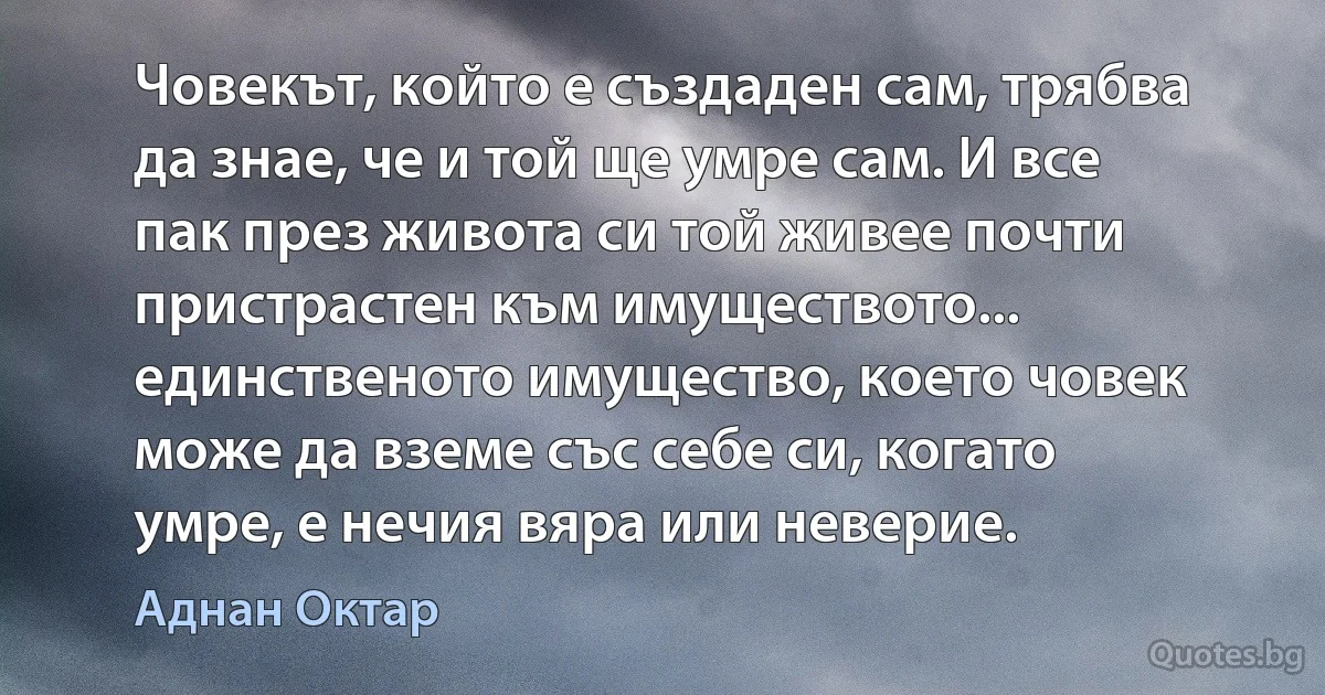 Човекът, който е създаден сам, трябва да знае, че и той ще умре сам. И все пак през живота си той живее почти пристрастен към имуществото... единственото имущество, което човек може да вземе със себе си, когато умре, е нечия вяра или неверие. (Аднан Октар)