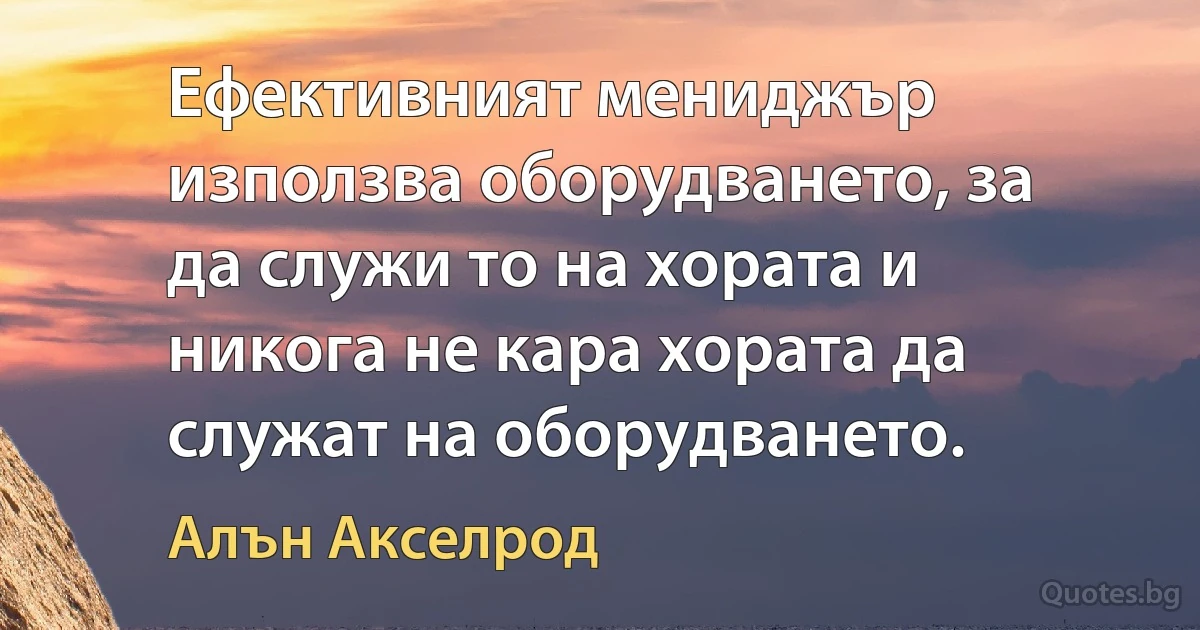 Ефективният мениджър използва оборудването, за да служи то на хората и никога не кара хората да служат на оборудването. (Алън Акселрод)