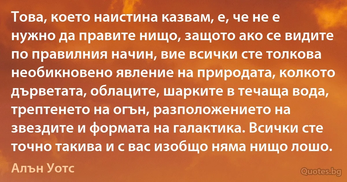 Това, което наистина казвам, е, че не е нужно да правите нищо, защото ако се видите по правилния начин, вие всички сте толкова необикновено явление на природата, колкото дърветата, облаците, шарките в течаща вода, трептенето на огън, разположението на звездите и формата на галактика. Всички сте точно такива и с вас изобщо няма нищо лошо. (Алън Уотс)