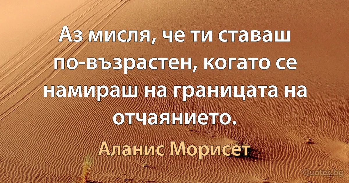 Аз мисля, че ти ставаш по-възрастен, когато се намираш на границата на отчаянието. (Аланис Морисет)