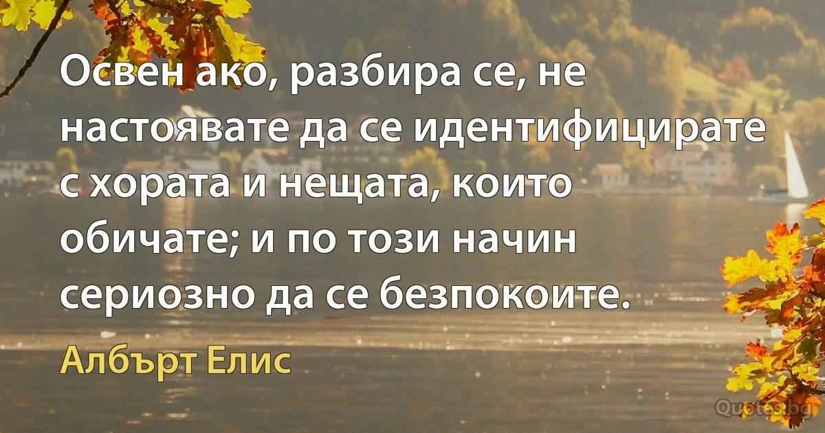 Освен ако, разбира се, не настоявате да се идентифицирате с хората и нещата, които обичате; и по този начин сериозно да се безпокоите. (Албърт Елис)