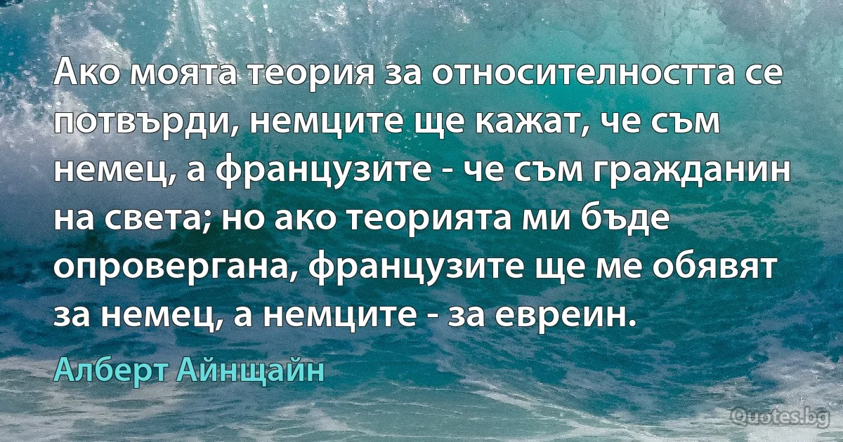 Ако моята теория за относителността се потвърди, немците ще кажат, че съм немец, а французите - че съм гражданин на света; но ако теорията ми бъде опровергана, французите ще ме обявят за немец, а немците - за евреин. (Алберт Айнщайн)