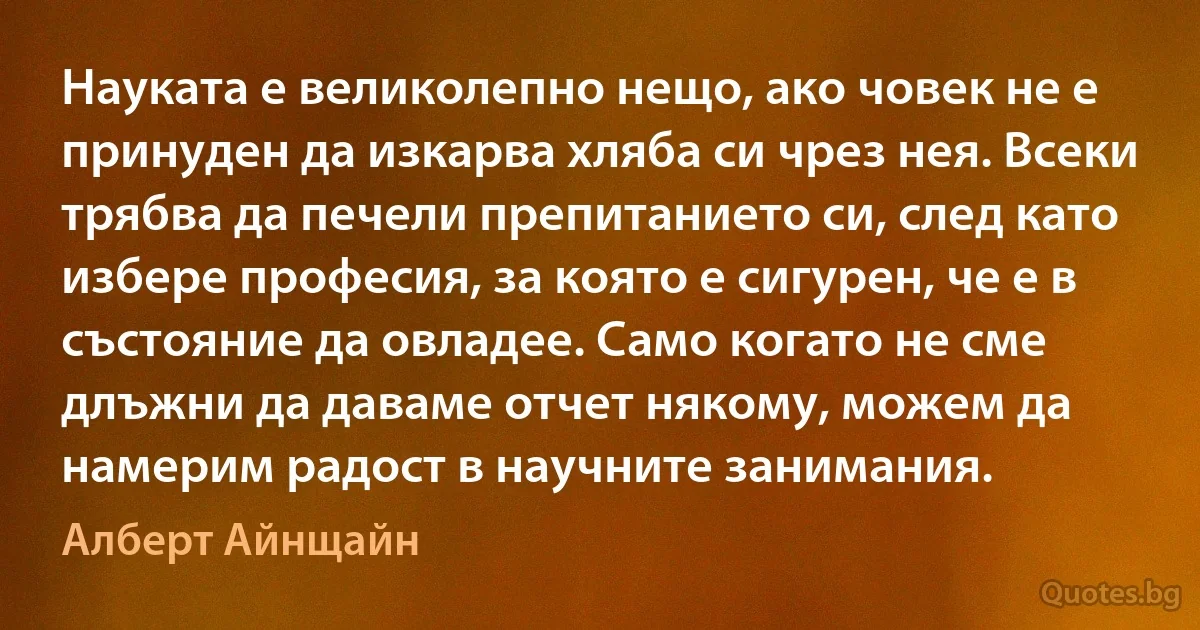 Науката е великолепно нещо, ако човек не е принуден да изкарва хляба си чрез нея. Всеки трябва да печели препитанието си, след като избере професия, за която е сигурен, че е в състояние да овладее. Само когато не сме длъжни да даваме отчет някому, можем да намерим радост в научните занимания. (Алберт Айнщайн)