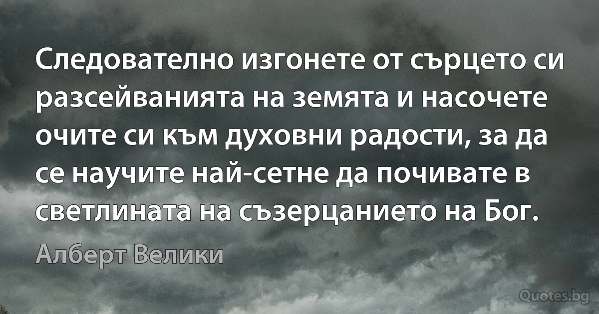 Следователно изгонете от сърцето си разсейванията на земята и насочете очите си към духовни радости, за да се научите най-сетне да почивате в светлината на съзерцанието на Бог. (Алберт Велики)