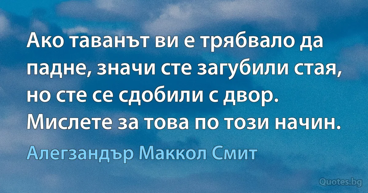 Ако таванът ви е трябвало да падне, значи сте загубили стая, но сте се сдобили с двор. Мислете за това по този начин. (Алегзандър Маккол Смит)