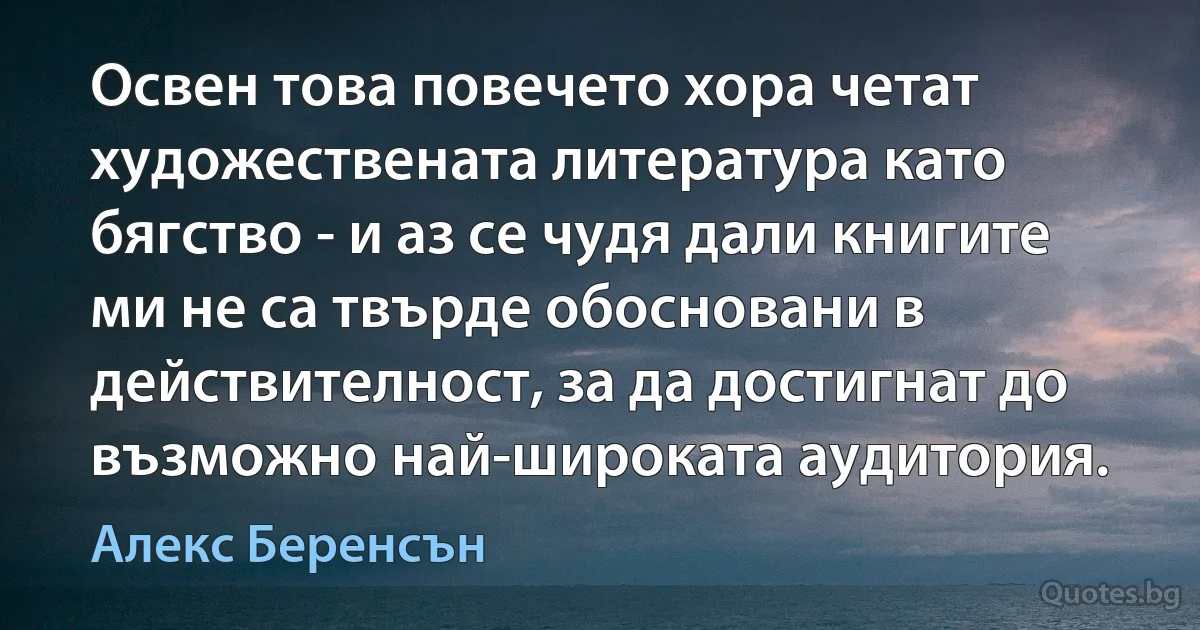 Освен това повечето хора четат художествената литература като бягство - и аз се чудя дали книгите ми не са твърде обосновани в действителност, за да достигнат до възможно най-широката аудитория. (Алекс Беренсън)