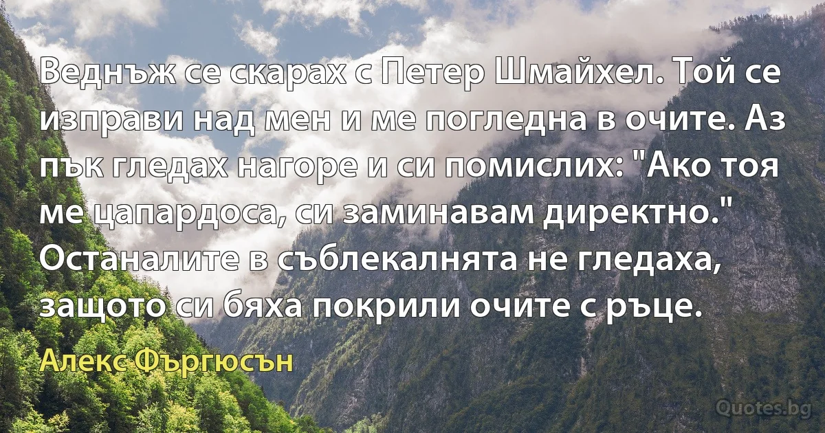 Веднъж се скарах с Петер Шмайхел. Той се изправи над мен и ме погледна в очите. Аз пък гледах нагоре и си помислих: "Ако тоя ме цапардоса, си заминавам директно." Останалите в съблекалнята не гледаха, защото си бяха покрили очите с ръце. (Алекс Фъргюсън)