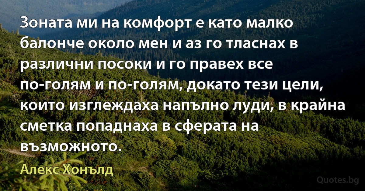 Зоната ми на комфорт е като малко балонче около мен и аз го тласнах в различни посоки и го правех все по-голям и по-голям, докато тези цели, които изглеждаха напълно луди, в крайна сметка попаднаха в сферата на възможното. (Алекс Хонълд)