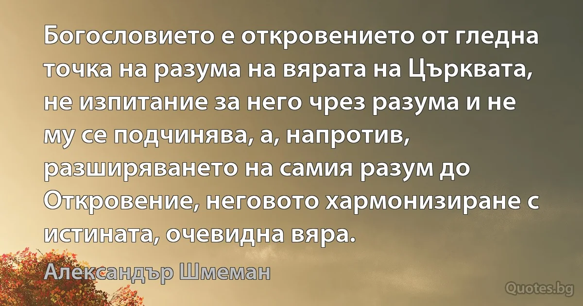 Богословието е откровението от гледна точка на разума на вярата на Църквата, не изпитание за него чрез разума и не му се подчинява, а, напротив, разширяването на самия разум до Откровение, неговото хармонизиране с истината, очевидна вяра. (Александър Шмеман)