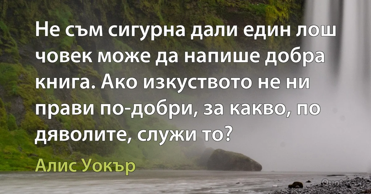 Не съм сигурна дали един лош човек може да напише добра книга. Ако изкуството не ни прави по-добри, за какво, по дяволите, служи то? (Алис Уокър)