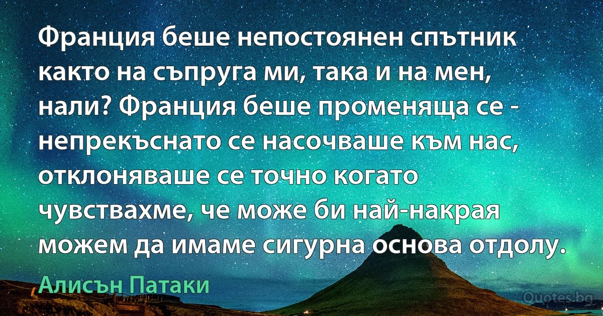 Франция беше непостоянен спътник както на съпруга ми, така и на мен, нали? Франция беше променяща се - непрекъснато се насочваше към нас, отклоняваше се точно когато чувствахме, че може би най-накрая можем да имаме сигурна основа отдолу. (Алисън Патаки)