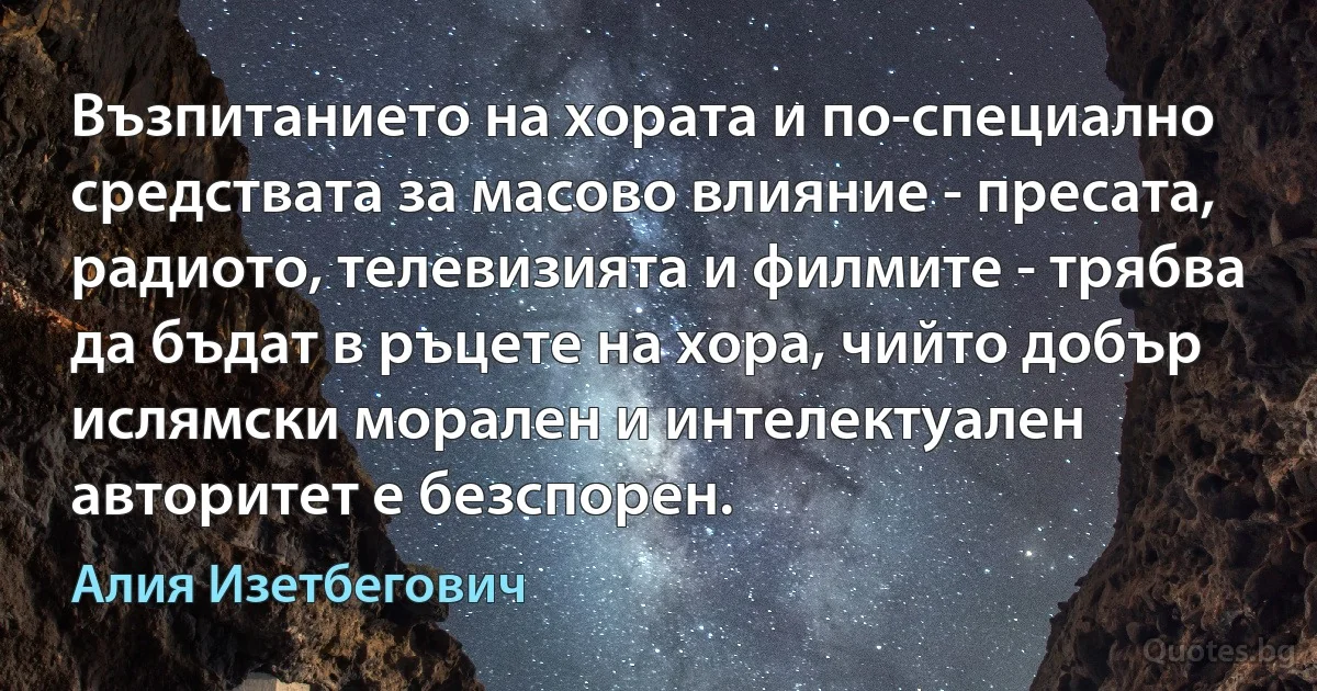 Възпитанието на хората и по-специално средствата за масово влияние - пресата, радиото, телевизията и филмите - трябва да бъдат в ръцете на хора, чийто добър ислямски морален и интелектуален авторитет е безспорен. (Алия Изетбегович)