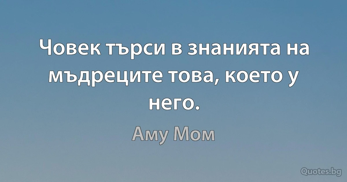 Човек търси в знанията на мъдреците това, което у него. (Аму Мом)